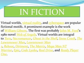 IN FICTION
Virtual worlds, virtual reality, and cyberspace are popular
fictional motifs. A prominent example is the work
of William Gibson. The first was probably John M. Ford's
1980 novel Web of Angels. Virtual worlds are integral
to Torn, Necromancer, Ghost in the Shell, Snow Crash, The
Lawnmower Man, Lawnmower Man
2, Reboot, Diriment, The Matrix, Mega Man NT
Warrior, Epic, Code Lyoko, Real Drive, and Ready Player
One.
 
