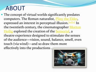 ABOUT
 The concept of virtual worlds significantly predates
computers. The Roman naturalist, Pliny the Elder,
expressed an interest in perceptual illusion.[10][11] In
the twentieth century, the cinematographer Morton
Heilig explored the creation of the Sensorial, a
theatre experience designed to stimulate the senses
of the audience—vision, sound, balance, smell, even
touch (via wind)—and so draw them more
effectively into the productions .
 