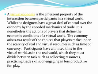  A virtual economy is the emergent property of the
interaction between participants in a virtual world.
While the designers have a great deal of control over the
economy by the encoded mechanics of trade, it is
nonetheless the actions of players that define the
economic conditions of a virtual world. The economy
arises as a result of the choices that players make under
the scarcity of real and virtual resources such as time or
currency . Participants have a limited time in the
virtual world, as in the real world, which they must
divide between task such as collecting resources,
practicing trade skills, or engaging in less productive
fun play.
 