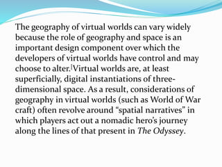 The geography of virtual worlds can vary widely
because the role of geography and space is an
important design component over which the
developers of virtual worlds have control and may
choose to alter.[Virtual worlds are, at least
superficially, digital instantiations of three-
dimensional space. As a result, considerations of
geography in virtual worlds (such as World of War
craft) often revolve around “spatial narratives” in
which players act out a nomadic hero’s journey
along the lines of that present in The Odyssey.
 