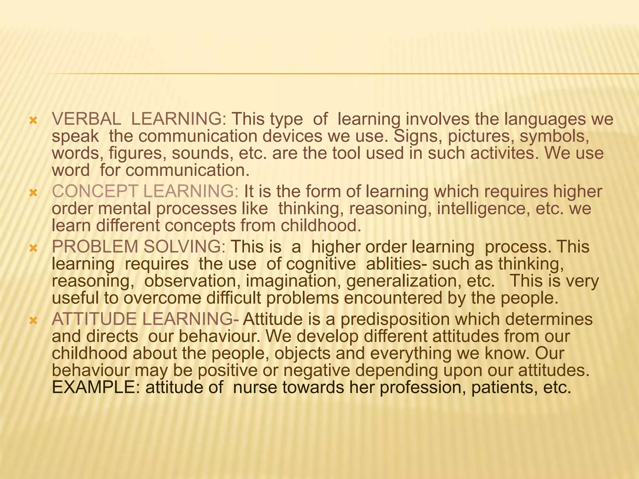  VERBAL LEARNING: This type of learning involves the languages we
speak the communication devices we use. Signs, pictures, symbols,
words, figures, sounds, etc. are the tool used in such activites. We use
word for communication.
 CONCEPT LEARNING: It is the form of learning which requires higher
order mental processes like thinking, reasoning, intelligence, etc. we
learn different concepts from childhood.
 PROBLEM SOLVING: This is a higher order learning process. This
learning requires the use of cognitive ablities- such as thinking,
reasoning, observation, imagination, generalization, etc. This is very
useful to overcome difficult problems encountered by the people.
 ATTITUDE LEARNING- Attitude is a predisposition which determines
and directs our behaviour. We develop different attitudes from our
childhood about the people, objects and everything we know. Our
behaviour may be positive or negative depending upon our attitudes.
EXAMPLE: attitude of nurse towards her profession, patients, etc.
 