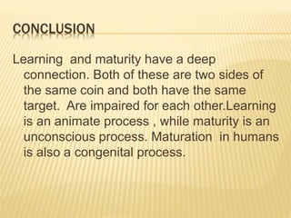 CONCLUSION
Learning and maturity have a deep
connection. Both of these are two sides of
the same coin and both have the same
target. Are impaired for each other.Learning
is an animate process , while maturity is an
unconscious process. Maturation in humans
is also a congenital process.
 