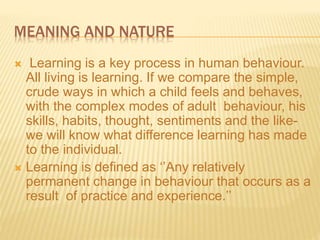 MEANING AND NATURE
 Learning is a key process in human behaviour.
All living is learning. If we compare the simple,
crude ways in which a child feels and behaves,
with the complex modes of adult behaviour, his
skills, habits, thought, sentiments and the like-
we will know what difference learning has made
to the individual.
 Learning is defined as ‘’Any relatively
permanent change in behaviour that occurs as a
result of practice and experience.’’
 