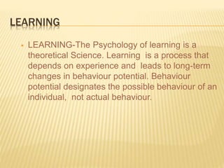 LEARNING
 LEARNING-The Psychology of learning is a
theoretical Science. Learning is a process that
depends on experience and leads to long-term
changes in behaviour potential. Behaviour
potential designates the possible behaviour of an
individual, not actual behaviour.
 
