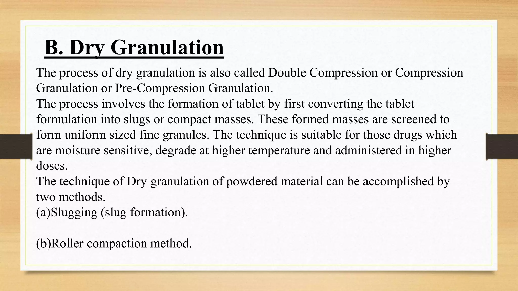 B. Dry Granulation
The process of dry granulation is also called Double Compression or Compression
Granulation or Pre-Compression Granulation.
The process involves the formation of tablet by first converting the tablet
formulation into slugs or compact masses. These formed masses are screened to
form uniform sized fine granules. The technique is suitable for those drugs which
are moisture sensitive, degrade at higher temperature and administered in higher
doses.
The technique of Dry granulation of powdered material can be accomplished by
two methods.
(a)Slugging (slug formation).
(b)Roller compaction method.
 