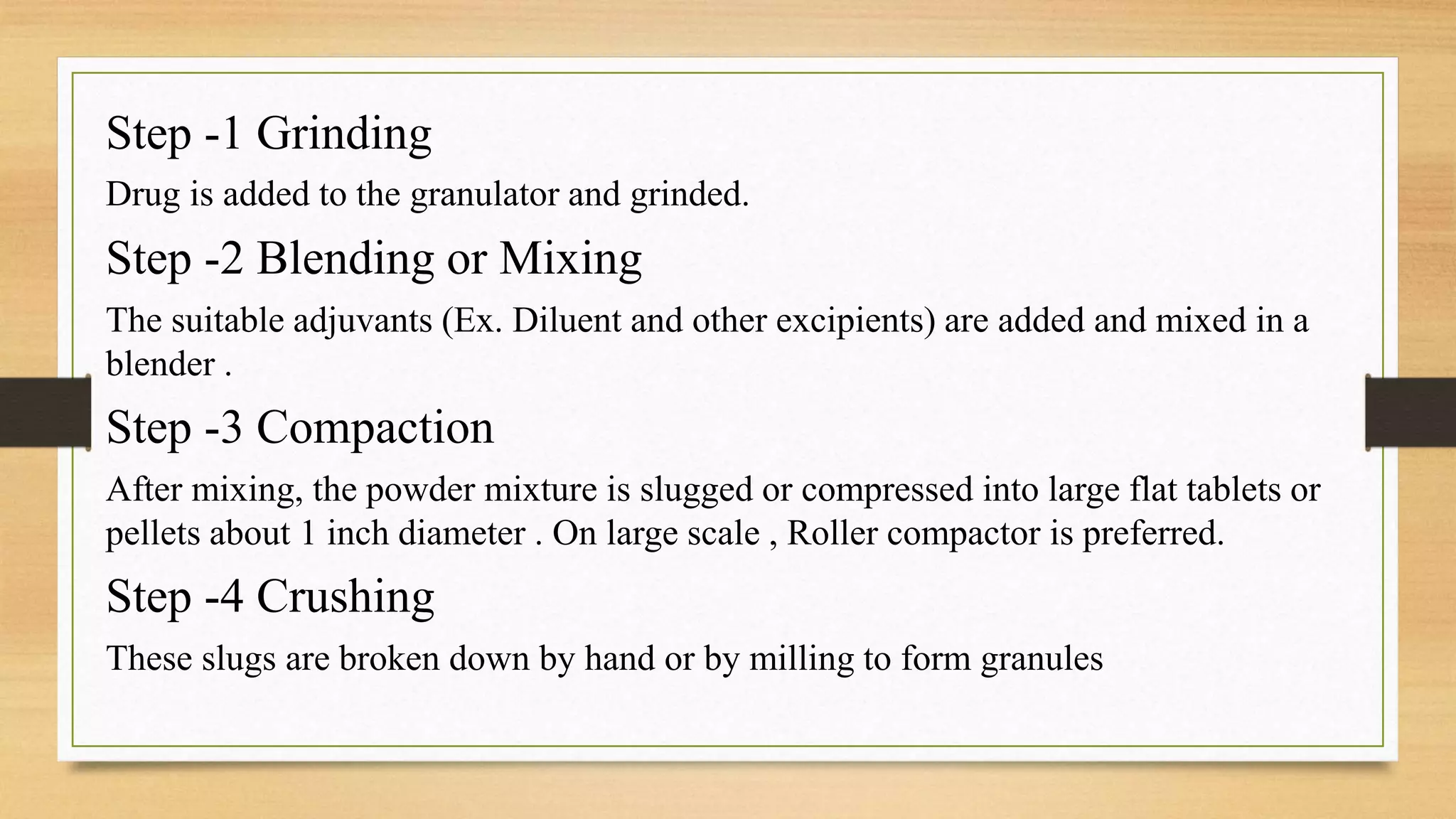 Step -1 Grinding
Drug is added to the granulator and grinded.
Step -2 Blending or Mixing
The suitable adjuvants (Ex. Diluent and other excipients) are added and mixed in a
blender .
Step -3 Compaction
After mixing, the powder mixture is slugged or compressed into large flat tablets or
pellets about 1 inch diameter . On large scale , Roller compactor is preferred.
Step -4 Crushing
These slugs are broken down by hand or by milling to form granules
 