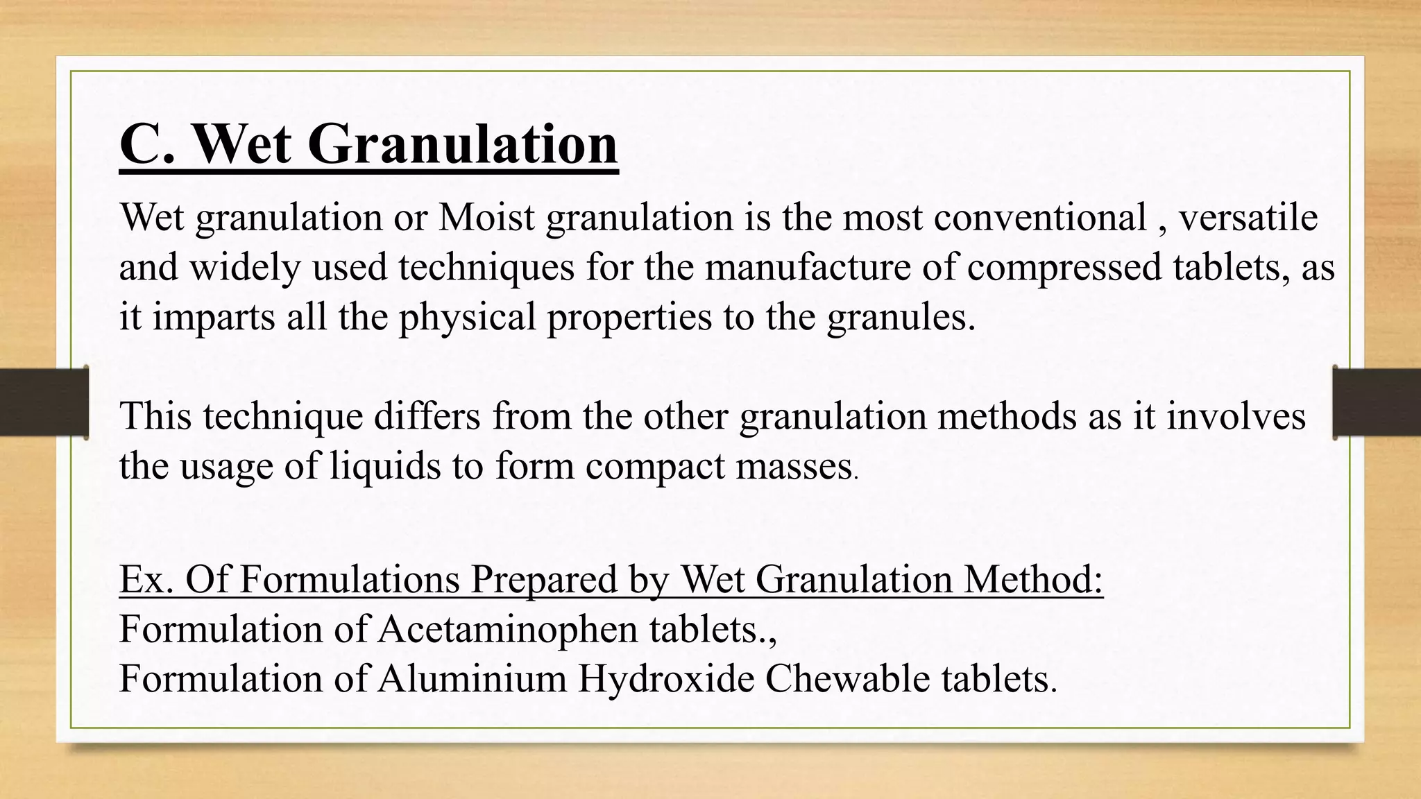 C. Wet Granulation
Wet granulation or Moist granulation is the most conventional , versatile
and widely used techniques for the manufacture of compressed tablets, as
it imparts all the physical properties to the granules.
This technique differs from the other granulation methods as it involves
the usage of liquids to form compact masses.
Ex. Of Formulations Prepared by Wet Granulation Method:
Formulation of Acetaminophen tablets.,
Formulation of Aluminium Hydroxide Chewable tablets.
 