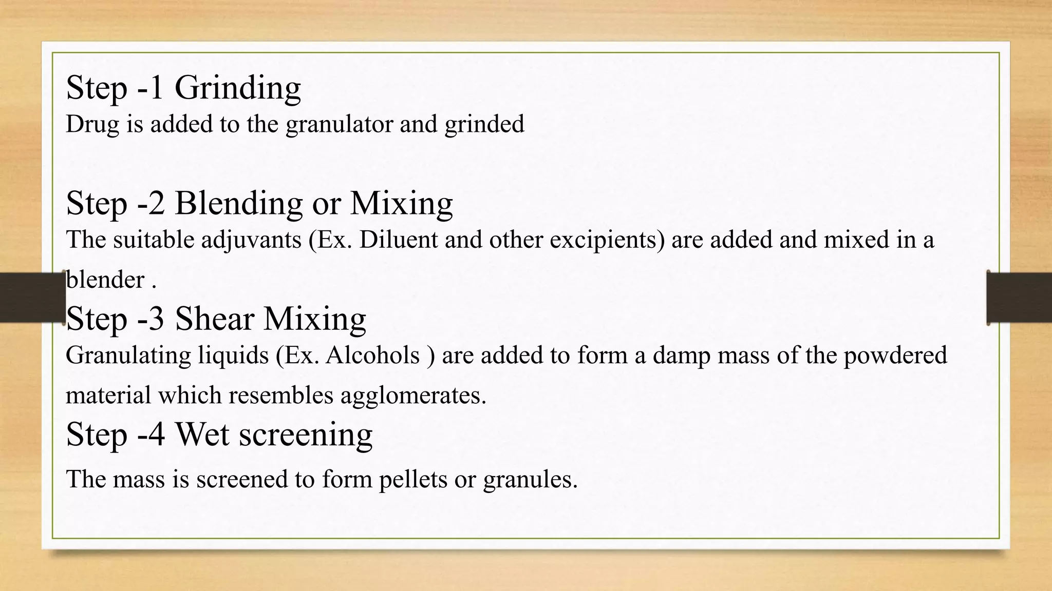 Step -1 Grinding
Drug is added to the granulator and grinded
Step -2 Blending or Mixing
The suitable adjuvants (Ex. Diluent and other excipients) are added and mixed in a
blender .
Step -3 Shear Mixing
Granulating liquids (Ex. Alcohols ) are added to form a damp mass of the powdered
material which resembles agglomerates.
Step -4 Wet screening
The mass is screened to form pellets or granules.
 