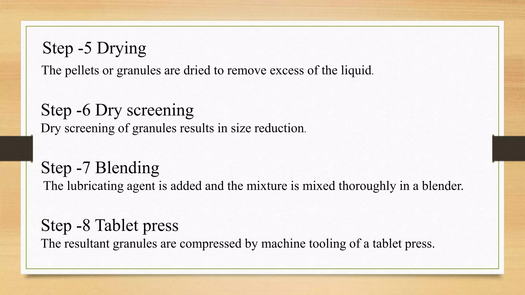 Step -5 Drying
The pellets or granules are dried to remove excess of the liquid.
Step -6 Dry screening
Dry screening of granules results in size reduction.
Step -7 Blending
The lubricating agent is added and the mixture is mixed thoroughly in a blender.
Step -8 Tablet press
The resultant granules are compressed by machine tooling of a tablet press.
 