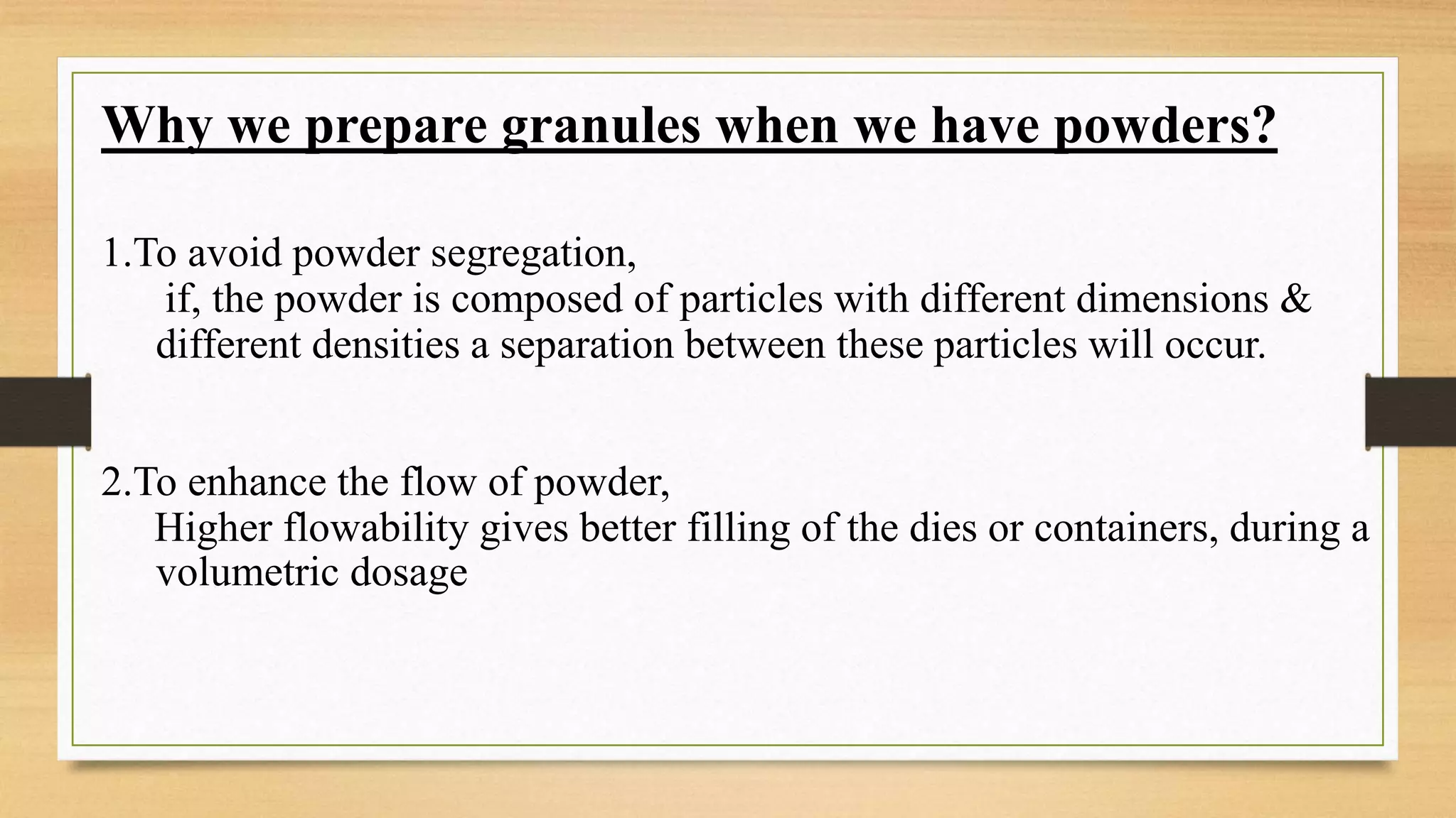 Why we prepare granules when we have powders?
1.To avoid powder segregation,
if, the powder is composed of particles with different dimensions &
different densities a separation between these particles will occur.
2.To enhance the flow of powder,
Higher flowability gives better filling of the dies or containers, during a
volumetric dosage
 