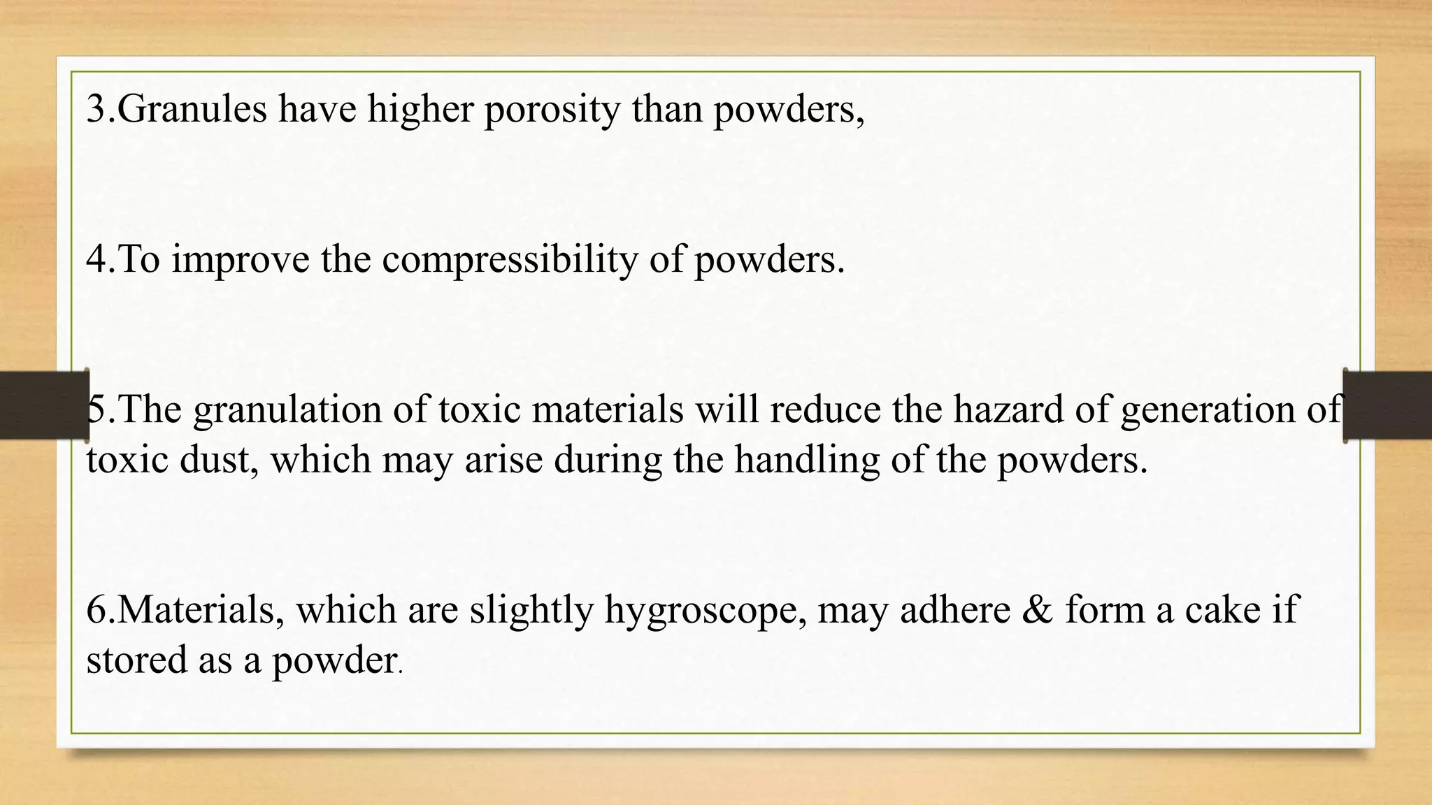 3.Granules have higher porosity than powders,
4.To improve the compressibility of powders.
5.The granulation of toxic materials will reduce the hazard of generation of
toxic dust, which may arise during the handling of the powders.
6.Materials, which are slightly hygroscope, may adhere & form a cake if
stored as a powder.
 