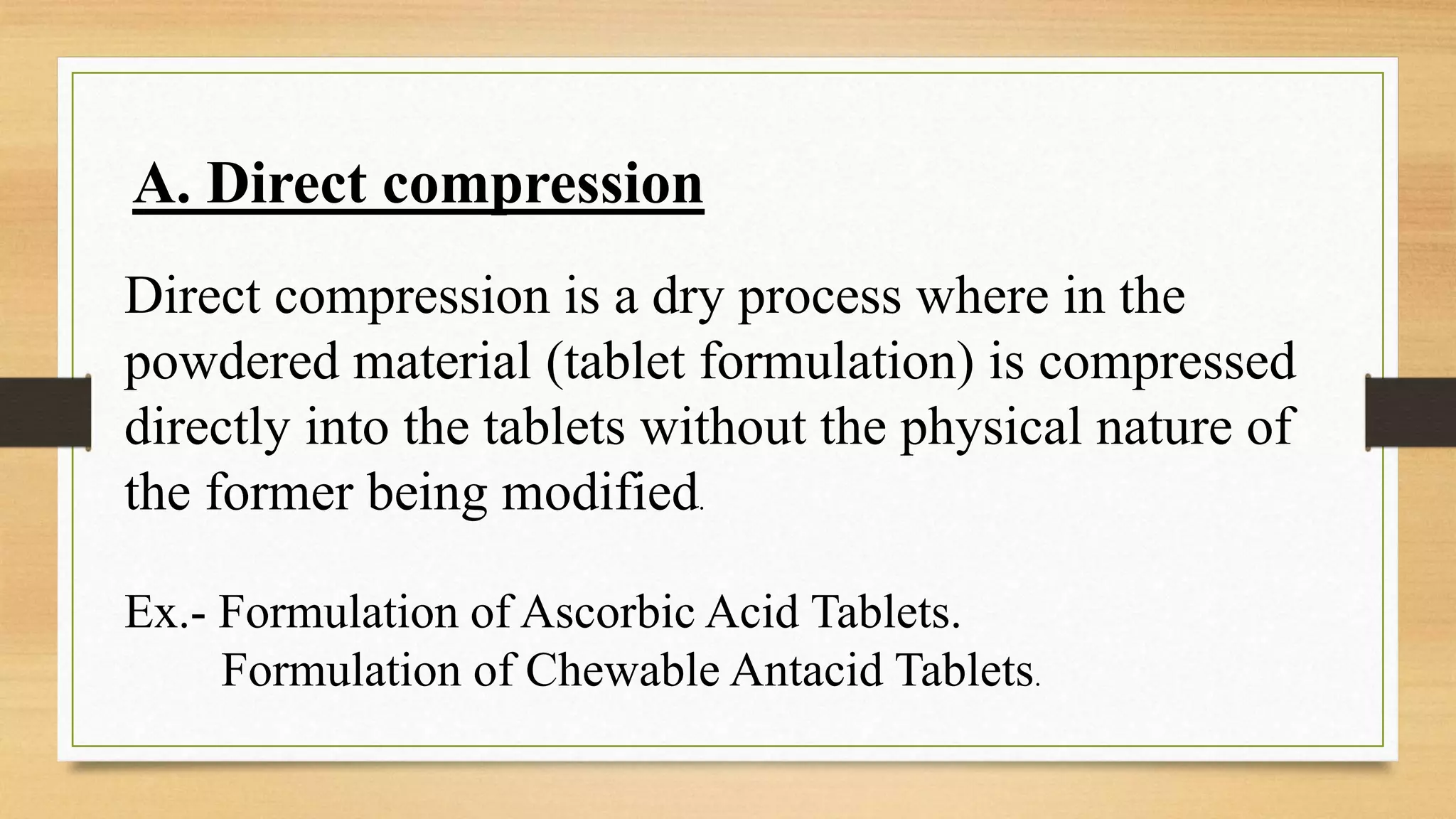 A. Direct compression
Direct compression is a dry process where in the
powdered material (tablet formulation) is compressed
directly into the tablets without the physical nature of
the former being modified.
Ex.- Formulation of Ascorbic Acid Tablets.
Formulation of Chewable Antacid Tablets.
 