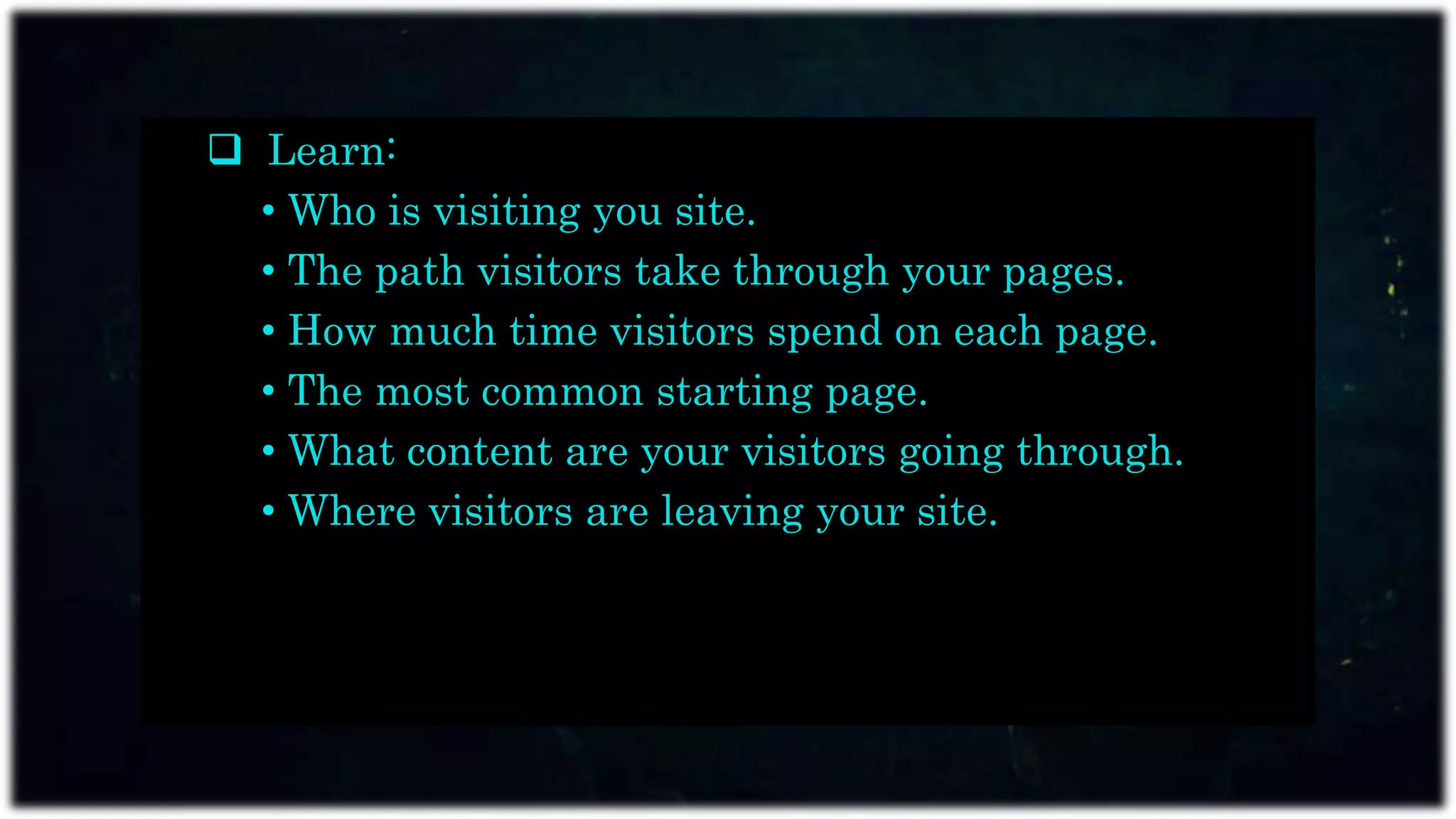  Learn:
• Who is visiting you site.
• The path visitors take through your pages.
• How much time visitors spend on each page.
• The most common starting page.
• What content are your visitors going through.
• Where visitors are leaving your site.
 