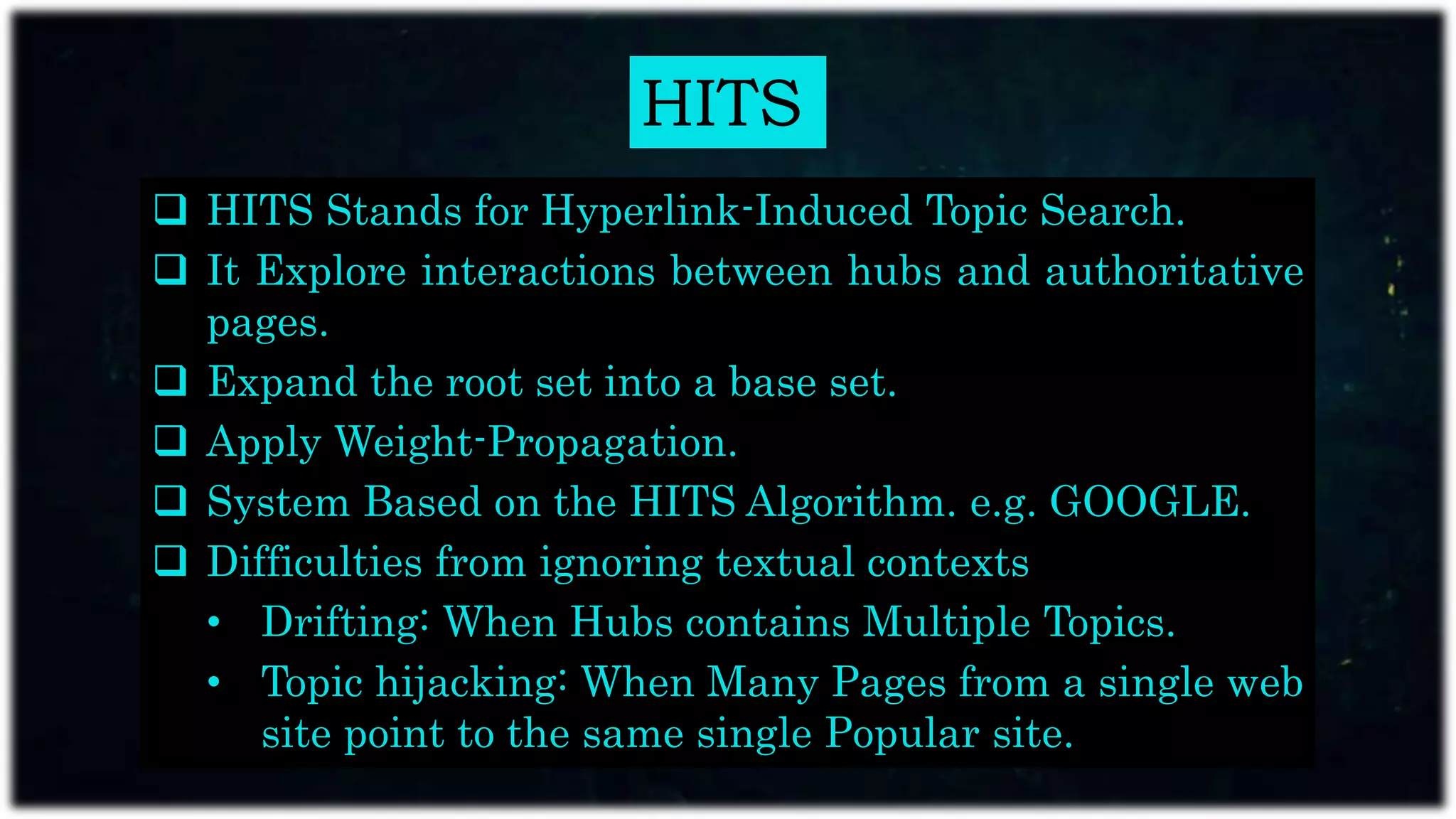 HITS
 HITS Stands for Hyperlink-Induced Topic Search.
 It Explore interactions between hubs and authoritative
pages.
 Expand the root set into a base set.
 Apply Weight-Propagation.
 System Based on the HITS Algorithm. e.g. GOOGLE.
 Difficulties from ignoring textual contexts
• Drifting: When Hubs contains Multiple Topics.
• Topic hijacking: When Many Pages from a single web
site point to the same single Popular site.
 