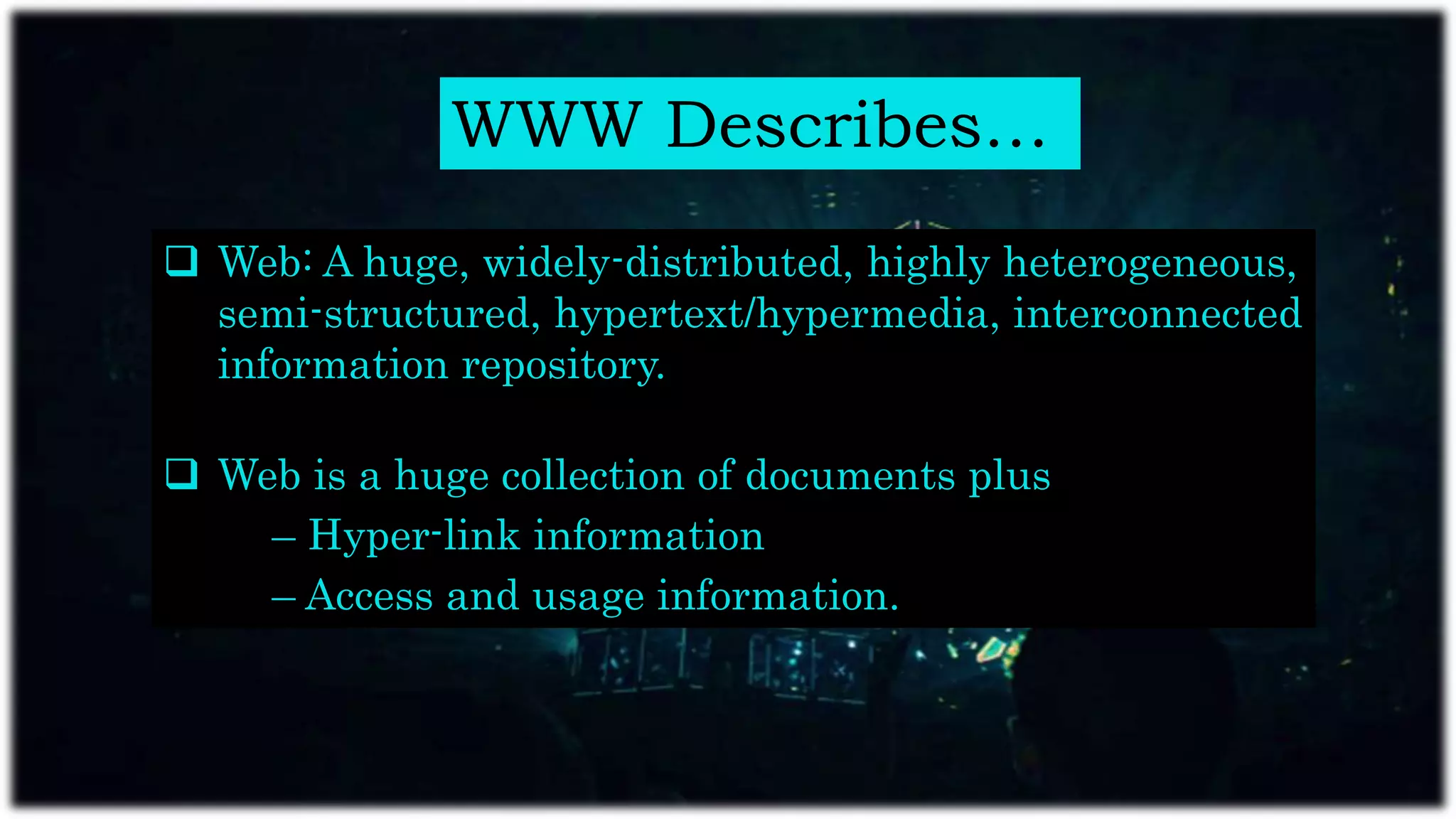 WWW Describes…
 Web: A huge, widely-distributed, highly heterogeneous,
semi-structured, hypertext/hypermedia, interconnected
information repository.
 Web is a huge collection of documents plus
– Hyper-link information
– Access and usage information.
 