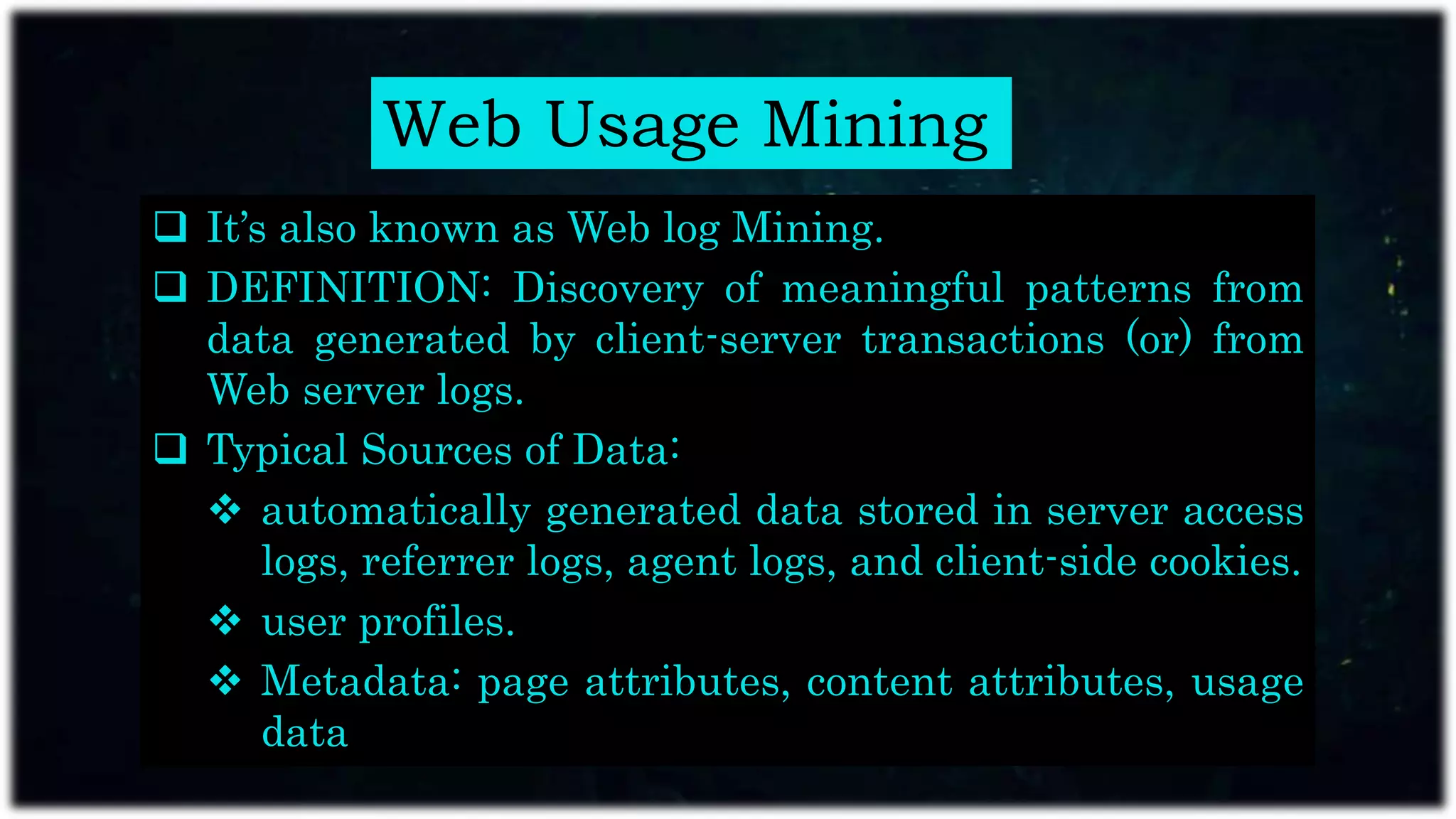Web Usage Mining
 It’s also known as Web log Mining.
 DEFINITION: Discovery of meaningful patterns from
data generated by client-server transactions (or) from
Web server logs.
 Typical Sources of Data:
 automatically generated data stored in server access
logs, referrer logs, agent logs, and client-side cookies.
 user profiles.
 Metadata: page attributes, content attributes, usage
data
 
