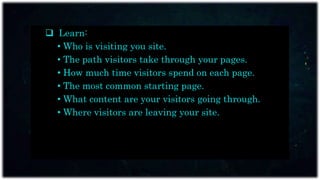  Learn:
• Who is visiting you site.
• The path visitors take through your pages.
• How much time visitors spend on each page.
• The most common starting page.
• What content are your visitors going through.
• Where visitors are leaving your site.
 