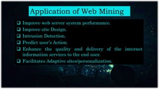 Application of Web Mining
 Improve web server system performance.
 Improve site Design.
 Intrusion Detection.
 Predict user’s Action.
 Enhance the quality and delivery of the internet
information services to the end user.
 Facilitates Adaptive sites/personalization.
 