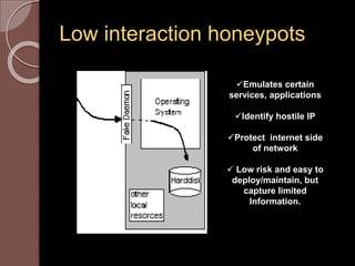 Low interaction honeypots 
Emulates certain 
services, applications 
Identify hostile IP 
Protect internet side 
of network 
 Low risk and easy to 
deploy/maintain, but 
capture limited 
Information. 
 