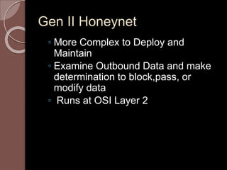 Gen II Honeynet 
◦ More Complex to Deploy and 
Maintain 
◦ Examine Outbound Data and make 
determination to block,pass, or 
modify data 
◦ Runs at OSI Layer 2 
 