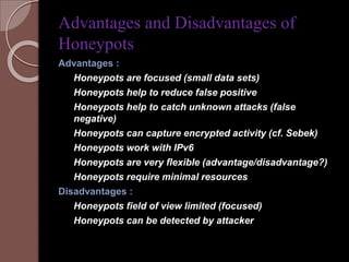 Advantages and Disadvantages of 
Honeypots 
Advantages : 
Honeypots are focused (small data sets) 
Honeypots help to reduce false positive 
Honeypots help to catch unknown attacks (false 
negative) 
Honeypots can capture encrypted activity (cf. Sebek) 
Honeypots work with IPv6 
Honeypots are very flexible (advantage/disadvantage?) 
Honeypots require minimal resources 
Disadvantages : 
Honeypots field of view limited (focused) 
Honeypots can be detected by attacker 
 