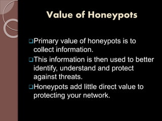 Value of Honeypots 
Primary value of honeypots is to 
collect information. 
This information is then used to better 
identify, understand and protect 
against threats. 
Honeypots add little direct value to 
protecting your network. 
 