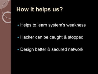 How it helps us? 
 Helps to learn system’s weakness 
 Hacker can be caught & stopped 
 Design better & secured network 
 