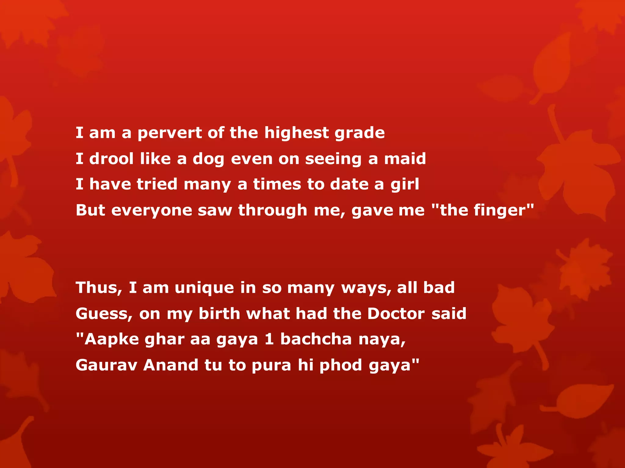 I am a pervert of the highest grade
I drool like a dog even on seeing a maid
I have tried many a times to date a girl
But everyone saw through me, gave me "the finger"



Thus, I am unique in so many ways, all bad
Guess, on my birth what had the Doctor said
"Aapke ghar aa gaya 1 bachcha naya,
Gaurav Anand tu to pura hi phod gaya"
 