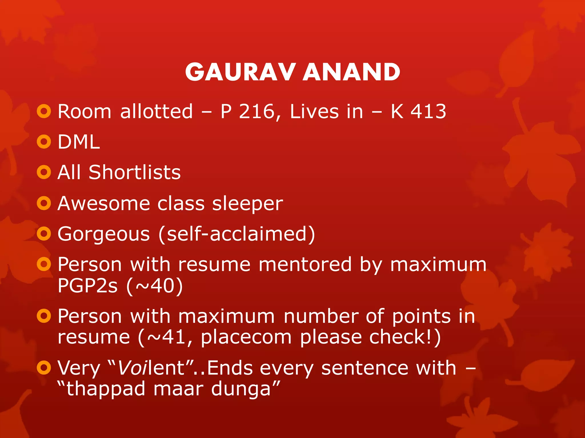 GAURAV ANAND
 Room allotted – P 216, Lives in – K 413
 DML
 All Shortlists
 Awesome class sleeper
 Gorgeous (self-acclaimed)
 Person with resume mentored by maximum
  PGP2s (~40)
 Person with maximum number of points in
  resume (~41, placecom please check!)
 Very “Voilent”..Ends every sentence with –
  “thappad maar dunga”
 