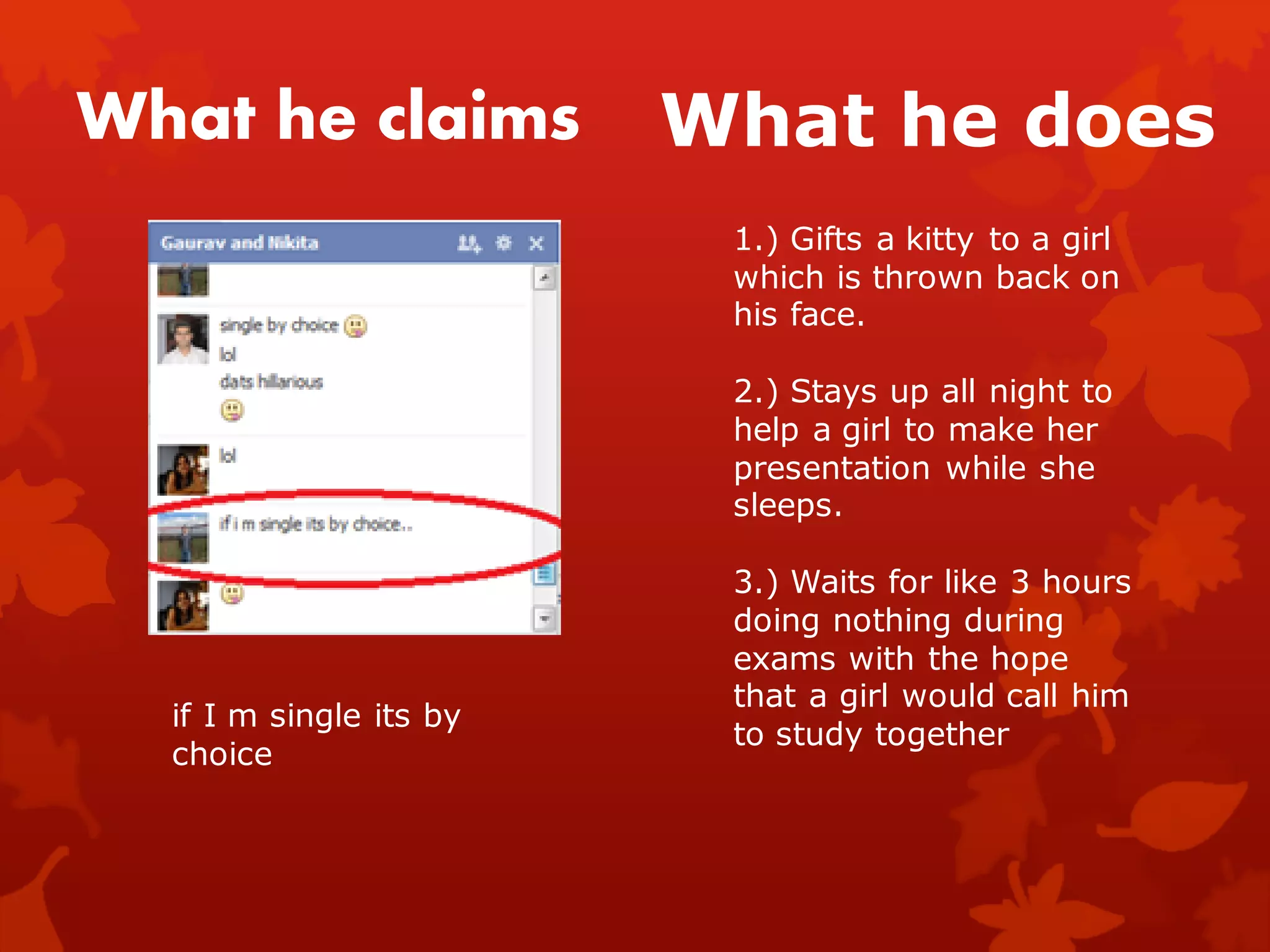 What he claims           What he does
                          1.) Gifts a kitty to a girl
                          which is thrown back on
                          his face.

                          2.) Stays up all night to
                          help a girl to make her
                          presentation while she
                          sleeps.

                          3.) Waits for like 3 hours
                          doing nothing during
                          exams with the hope
                          that a girl would call him
  if I m single its by
                          to study together
  choice
 