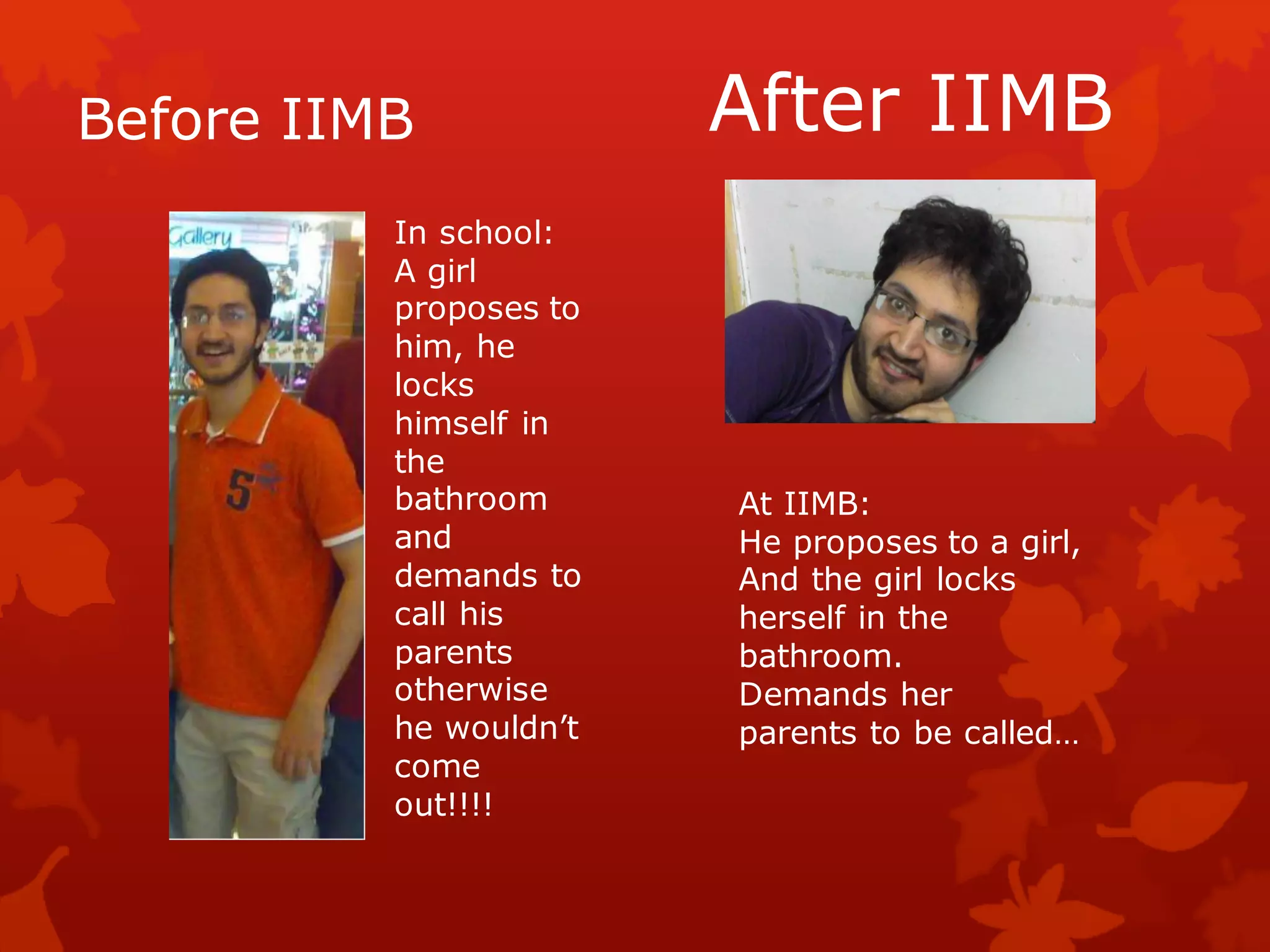 Before IIMB             After IIMB
          In school:
          A girl
          proposes to
          him, he
          locks
          himself in
          the
          bathroom      At IIMB:
          and           He proposes to a girl,
          demands to    And the girl locks
          call his      herself in the
          parents       bathroom.
          otherwise     Demands her
          he wouldn’t   parents to be called…
          come
          out!!!!
 