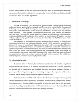 “Cyber Security”
6
InfoSec teams, despite the fact that they reported a higher level of communication with these
departments. This situation reinforces the perception that barriers exist between the internal audit
function and the IT and InfoSec departments.
3.1 Information Technology:
Because technology is a key component in any organization’s ability to achieve its goals
and objectives, the relationship between audit and IT is one of the most critical to the success of
technology assessments. Unfortunately, in many organizations, the traditional relationship
between the audit and IT teams has not been fully collaborative. In some cases, this situation
might stem from IT team members’ understandable pride in the tools, systems, and processes
they have built. Preventing this natural pride from growing into defensiveness can require some
relationship-building skills on the part of the auditors. In other instances, IT auditors who lack
sufficient cybersecurity-specific skills can damage the relationship with the IT department due to
a lack of credibility.
The responses to the Foundation’s survey indicated that the majority of internal audit
departments (93 percent) had working relationships with IT, which is a positive sign. However,
just over 28 percent of internal audit departments had what would be considered collaborative
relationships with the IT departments. A sound relationship between audit and IT is important for
cybersecurity as well. Such a relationship can provide an excellent foundation for tackling cyber
risks, which will require even greater coordination and collaboration among these groups. By
working together, the internal audit and IT teams can bring greater clarity and understanding of
the organizational risks and business objectives through joint assessments that might have
traditionally been performed exclusively by internal audit.
3.2 Information Security:
In addition to the IT function, the information security team will often have significant
responsibilities that will need to be assessed throughout the organization. Although sometimes
the InfoSec and IT organizations are combined, they also can operate separately. In fact, a
growing number of regulatory agencies are starting to require the separation of these two
functions, which, in turn, requires a different approach for each audit.
Further distinction should be made between the information security function in general
and the cybersecurity team. Cybersecurity is generally understood to be a subset of the broader
information security function, which is responsible for numerous areas that are not necessarily
driven by technology issues. In an ideal world with unlimited resources, the responsibilities of
these two functions would be clearly distinct and carefully delineated.
 