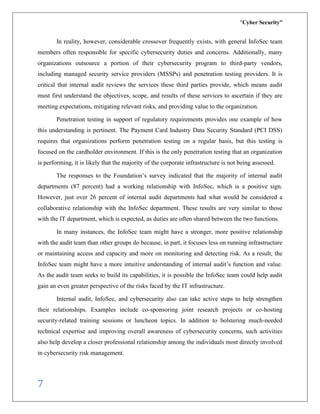 “Cyber Security”
7
In reality, however, considerable crossover frequently exists, with general InfoSec team
members often responsible for specific cybersecurity duties and concerns. Additionally, many
organizations outsource a portion of their cybersecurity program to third-party vendors,
including managed security service providers (MSSPs) and penetration testing providers. It is
critical that internal audit reviews the services these third parties provide, which means audit
must first understand the objectives, scope, and results of these services to ascertain if they are
meeting expectations, mitigating relevant risks, and providing value to the organization.
Penetration testing in support of regulatory requirements provides one example of how
this understanding is pertinent. The Payment Card Industry Data Security Standard (PCI DSS)
requires that organizations perform penetration testing on a regular basis, but this testing is
focused on the cardholder environment. If this is the only penetration testing that an organization
is performing, it is likely that the majority of the corporate infrastructure is not being assessed.
The responses to the Foundation’s survey indicated that the majority of internal audit
departments (87 percent) had a working relationship with InfoSec, which is a positive sign.
However, just over 26 percent of internal audit departments had what would be considered a
collaborative relationship with the InfoSec department. These results are very similar to those
with the IT department, which is expected, as duties are often shared between the two functions.
In many instances, the InfoSec team might have a stronger, more positive relationship
with the audit team than other groups do because, in part, it focuses less on running infrastructure
or maintaining access and capacity and more on monitoring and detecting risk. As a result, the
InfoSec team might have a more intuitive understanding of internal audit’s function and value.
As the audit team seeks to build its capabilities, it is possible the InfoSec team could help audit
gain an even greater perspective of the risks faced by the IT infrastructure.
Internal audit, InfoSec, and cybersecurity also can take active steps to help strengthen
their relationships. Examples include co-sponsoring joint research projects or co-hosting
security-related training sessions or luncheon topics. In addition to bolstering much-needed
technical expertise and improving overall awareness of cybersecurity concerns, such activities
also help develop a closer professional relationship among the individuals most directly involved
in cybersecurity risk management.
 