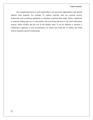 “Cyber Security”
8
One complicating factor in such relationships is the necessary independence that internal
auditors must maintain. For example, IT auditors typically must use external security
frameworks such as banking regulations as a baseline to perform their audits. When a significant
or material finding pops up, it is the auditor who must bring bad news to the chief information
security officer (CISO) and the rest of the InfoSec team. It can be difficult to maintain a
collaborative approach in such circumstances, no matter how much the IT auditor and CISO
wish to maintain a positive relationship.
 