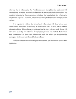 “Cyber Security”
10
roles they play in cybersecurity. The Foundation’s survey showed that the relationship with
compliance had the highest percentage of respondents (42 percent) reporting the relationship was
considered collaborative. This result seems to indicate that organizations view cybersecurity
compliance as a goal or a destination, which can be a shortsighted approach in managing overall
exposure.
It is important to reinforce that internal audit collaboration with these various teams
cannot come at the expense of objectivity. As internal audit works to attract, retain, and train
individuals with the skills and expertise necessary in cybersecurity, it must work closely with
other teams to develop and understand the appropriate processes and standards. Furthermore,
when collaborating with other teams, internal audit must also balance the opportunities for
learning and development with the need for independence.
In the end, all teams are still working toward a common goal: the ultimate success of the
organization.
 