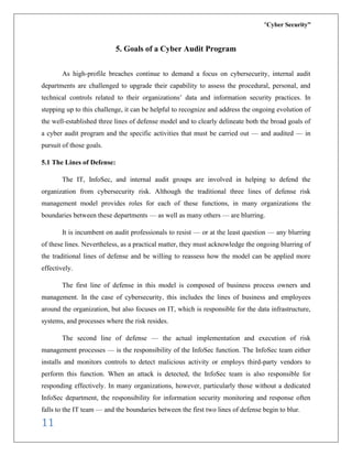 “Cyber Security”
11
5. Goals of a Cyber Audit Program
As high-profile breaches continue to demand a focus on cybersecurity, internal audit
departments are challenged to upgrade their capability to assess the procedural, personal, and
technical controls related to their organizations’ data and information security practices. In
stepping up to this challenge, it can be helpful to recognize and address the ongoing evolution of
the well-established three lines of defense model and to clearly delineate both the broad goals of
a cyber audit program and the specific activities that must be carried out — and audited — in
pursuit of those goals.
5.1 The Lines of Defense:
The IT, InfoSec, and internal audit groups are involved in helping to defend the
organization from cybersecurity risk. Although the traditional three lines of defense risk
management model provides roles for each of these functions, in many organizations the
boundaries between these departments — as well as many others — are blurring.
It is incumbent on audit professionals to resist — or at the least question — any blurring
of these lines. Nevertheless, as a practical matter, they must acknowledge the ongoing blurring of
the traditional lines of defense and be willing to reassess how the model can be applied more
effectively.
The first line of defense in this model is composed of business process owners and
management. In the case of cybersecurity, this includes the lines of business and employees
around the organization, but also focuses on IT, which is responsible for the data infrastructure,
systems, and processes where the risk resides.
The second line of defense — the actual implementation and execution of risk
management processes — is the responsibility of the InfoSec function. The InfoSec team either
installs and monitors controls to detect malicious activity or employs third-party vendors to
perform this function. When an attack is detected, the InfoSec team is also responsible for
responding effectively. In many organizations, however, particularly those without a dedicated
InfoSec department, the responsibility for information security monitoring and response often
falls to the IT team — and the boundaries between the first two lines of defense begin to blur.
 