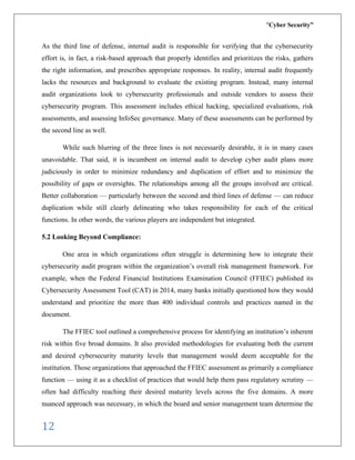 “Cyber Security”
12
As the third line of defense, internal audit is responsible for verifying that the cybersecurity
effort is, in fact, a risk-based approach that properly identifies and prioritizes the risks, gathers
the right information, and prescribes appropriate responses. In reality, internal audit frequently
lacks the resources and background to evaluate the existing program. Instead, many internal
audit organizations look to cybersecurity professionals and outside vendors to assess their
cybersecurity program. This assessment includes ethical hacking, specialized evaluations, risk
assessments, and assessing InfoSec governance. Many of these assessments can be performed by
the second line as well.
While such blurring of the three lines is not necessarily desirable, it is in many cases
unavoidable. That said, it is incumbent on internal audit to develop cyber audit plans more
judiciously in order to minimize redundancy and duplication of effort and to minimize the
possibility of gaps or oversights. The relationships among all the groups involved are critical.
Better collaboration — particularly between the second and third lines of defense — can reduce
duplication while still clearly delineating who takes responsibility for each of the critical
functions. In other words, the various players are independent but integrated.
5.2 Looking Beyond Compliance:
One area in which organizations often struggle is determining how to integrate their
cybersecurity audit program within the organization’s overall risk management framework. For
example, when the Federal Financial Institutions Examination Council (FFIEC) published its
Cybersecurity Assessment Tool (CAT) in 2014, many banks initially questioned how they would
understand and prioritize the more than 400 individual controls and practices named in the
document.
The FFIEC tool outlined a comprehensive process for identifying an institution’s inherent
risk within five broad domains. It also provided methodologies for evaluating both the current
and desired cybersecurity maturity levels that management would deem acceptable for the
institution. Those organizations that approached the FFIEC assessment as primarily a compliance
function — using it as a checklist of practices that would help them pass regulatory scrutiny —
often had difficulty reaching their desired maturity levels across the five domains. A more
nuanced approach was necessary, in which the board and senior management team determine the
 