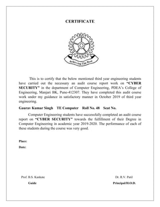 CERTIFICATE
This is to certify that the below mentioned third year engineering students
have carried out the necessary an audit course report work on “CYBER
SECURITY” in the department of Computer Engineering, PDEA’s College of
Engineering, Manjari BK, Pune-412307. They have completed this audit course
work under my guidance in satisfactory manner in October 2019 of third year
engineering.
Gaurav Kumar Singh TE Computer Roll No. 48 Seat No.
Computer Engineering students have successfully completed an audit course
report on “CYBER SECURITY” towards the fulfillment of their Degree in
Computer Engineering in academic year 2019-2020. The performance of each of
these students during the course was very good.
Place:
Date:
Prof. B.S. Kankate Dr. R.V. Patil
Guide Principal/H.O.D.
 