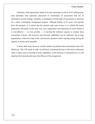 “Cyber Security”
16
Ultimately, each organization, based on its risk assessment as well as its IT infrastructure,
must determine what particular assessment or combination of assessments best fits its
information security strategy. Typically, a combination of both types of assessments is necessary
for a robust vulnerability management program. Although InfoSec or IT teams will typically
drive this program, it is critical that the internal audit team reviews it to validate the scope,
assessment, and results. In the same way, every organization must determine for itself whether it
is cost-effective — or even possible — to develop the technical capacity to conduct these
assessments in-house. The resources and necessary capabilities can be expensive, but in large
organizations, where the scope of the cybersecurity operation merits ongoing testing, having the
capacity in-house can be desirable.
In many other cases, however, outside vendors can perform these assessments more cost-
effectively. The CAE needs to make an informed, considered decision in this area to determine
when it makes sense to develop in-house capabilities. If this function is contracted out, it is still
important that internal audit assess the efficacy of the arrangement.
 