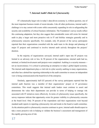 “Cyber Security”
17
7. Internal Audit’s Role in Cybersecurity
IT’s dramatically larger role in today’s data-driven economy is, without question, one of
the most important business trends of recent decades. Like all other professions, internal audit’s
challenge is to stay current with events while concurrently expanding its role in safeguarding the
security and availability of critical business information. The Foundation’s survey results reflect
this continuing adaptation, but they also suggest that considerable room still exists for internal
audit to play a larger and more proactive role in IT and InfoSec strategies generally and in
cybersecurity concerns specifically. For example, only 20 percent of the survey participants
reported that their organizations consulted with the audit team in the design and planning of
major IT projects and continued to involve internal audit actively throughout the projects’
duration.
In the majority of organizations surveyed, internal audit’s input into IT projects was
limited to an advisory role or less. In 50 percent of the organizations, internal audit had no,
minimal, or limited involvement until projects were completed. Auditing is a security measure—
not an inconvenience. It is critical to protecting an enterprise in today’s global digital economy.
The internal audit department plays a vital role in cyber security auditing in many organizations,
and often has a dotted-line reporting relationship to the audit committee to ensure an independent
view is being communicated at the board level of the enterprise.
Similarly, approximately half (52 percent) of the survey participants reported that the
internal audit function was a member of their organizations’ project or IT governance
committees. This result suggests that internal audit leaders must continue to assert and
demonstrate the value their departments can provide in terms of helping to manage risk
associated with IT initiatives more effectively. In terms of cybersecurity issues specifically, the
survey responses indicate that opportunity exists for greater visibility to cybersecurity concerns
at the board level. Only 39 percent of the respondents said their organizations went beyond
standard audit reports in reporting cybersecurity risk and trends to the board or audit committee.
As the attention paid to cybersecurity concerns continues to grow, internal audit should expect to
take a more proactive role in helping to validate the business’s assessment and management of
this rapidly growing area of risk.
 