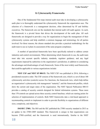 “Cyber Security”
18
8. Cybersecurity Frameworks
One of the fundamental first steps internal audit must take in developing a cybersecurity
audit plan is to thoroughly understand the cybersecurity framework the organization uses. The
selection of a framework is a management decision, often determined by IT and InfoSec
executives. The framework sets out the standards that internal audit will audit against. As such,
the framework is a pivotal factor that drives the development of the audit plan. All such
frameworks are designed to provide a way for organizations to begin the management of their
cybersecurity systems and help establish a common language and terminology for all parties
involved. For those reasons, the chosen standard also provides a practical methodology for the
audit team to use as it plans its assessment of the same program compliance.
A number of specialized frameworks have been specifically tailored to address certain
industries and control environments. When determining which framework to use, the audit team
must take into account specific industry standards, regulator guidance, and any legal
requirements imposed by authorities in the organization’s jurisdiction, in addition to considering
the advantages and disadvantages of each framework. Some of the most widely used frameworks
that could be applicable to various organizations include:
NIST CSF and NIST SP 800-53. The NIST CSF was published in 2014, following a
presidential executive order. The CSF consists of the framework core, which is a set of about 100
cybersecurity activities (controls) across five functions; the framework tiers, which help define
an organization’s cybersecurity risk management “maturity”; and the framework profiles, which
show the current and target states of the organization. The NIST Special Publication 800-53
provides a catalog of security controls designed for federal information systems. These more
than 170 controls are spread across three security control baselines, which are starting points for
selection of implementation of controls. Both NIST frameworks take a risk-based approach to
recommending controls to implement in order to provide flexibility to organizations of different
sizes, complexity, and objectives.
ISO/IEC 27001. The ISO and the IEC published the 27001-security standard in 2013 as
an update to the 27001:2005 standard. This framework is unique in that organizations can
become 27001-certified, and the framework is used internationally. Similar to the NIST
 