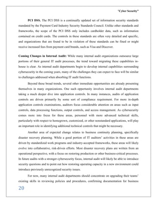 “Cyber Security”
20
PCI DSS. The PCI DSS is a continually updated set of information security standards
mandated by the Payment Card Industry Security Standards Council. Unlike other standards and
frameworks, the scope of the PCI DSS only includes cardholder data, such as information
contained on credit cards. The controls in these standards are often very detailed and specific,
and organizations that are found to be in violation of these standards can be fined or might
receive increased fees from payment card brands, such as Visa and Discover.
Coming Changes in Internal Audit: While many internal audit organizations outsource large
portions of their general IT audit processes, the trend toward migrating these capabilities in-
house is clear. As internal audit departments begin to develop internal capabilities surrounding
cybersecurity in the coming years, many of the challenges they can expect to face will be similar
to challenges addressed when absorbing IT audit functions.
Beyond these broad trends, several other immediate opportunities are already presenting
themselves in many organizations. One such opportunity involves internal audit departments
taking a much deeper dive into application controls. In many instances, audits of application
controls are driven primarily by some sort of compliance requirement. For more in-depth
application controls examinations, auditors focus considerable attention on areas such as input
controls, data processing functions, output controls, and access management. As cybersecurity
comes more into focus for these areas, personnel with more advanced technical skills,
particularly with respect to homegrown, customized, or other nonstandard applications, will play
an important role in identifying additional technical controls that might be necessary.
Another area of expected change relates to business continuity planning, specifically
disaster recovery planning. While a good portion of IT auditors’ activities in these areas are
driven by standardized work programs and industry-accepted frameworks, these areas will likely
evolve into collaborative, risk-driven efforts. Most disaster recovery plans are written from an
operational perspective, with a focus on restoring production or other business-critical processes.
In future audits with a stronger cybersecurity focus, internal audit will likely be able to introduce
security questions and to point out how restoring operating capacity in a new environment could
introduce previously unrecognized security issues.
For now, many internal audit departments should concentrate on upgrading their teams’
existing skills in reviewing policies and procedures, confirming documentation for business
 