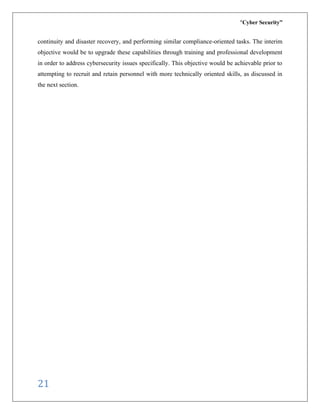 “Cyber Security”
21
continuity and disaster recovery, and performing similar compliance-oriented tasks. The interim
objective would be to upgrade these capabilities through training and professional development
in order to address cybersecurity issues specifically. This objective would be achievable prior to
attempting to recruit and retain personnel with more technically oriented skills, as discussed in
the next section.
 