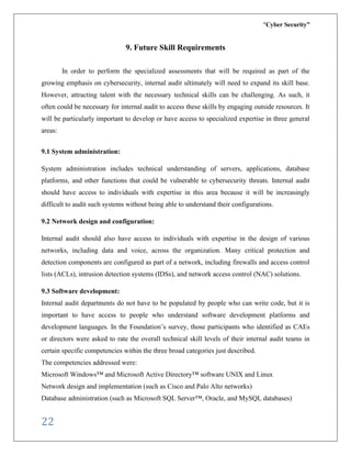 “Cyber Security”
22
9. Future Skill Requirements
In order to perform the specialized assessments that will be required as part of the
growing emphasis on cybersecurity, internal audit ultimately will need to expand its skill base.
However, attracting talent with the necessary technical skills can be challenging. As such, it
often could be necessary for internal audit to access these skills by engaging outside resources. It
will be particularly important to develop or have access to specialized expertise in three general
areas:
9.1 System administration:
System administration includes technical understanding of servers, applications, database
platforms, and other functions that could be vulnerable to cybersecurity threats. Internal audit
should have access to individuals with expertise in this area because it will be increasingly
difficult to audit such systems without being able to understand their configurations.
9.2 Network design and configuration:
Internal audit should also have access to individuals with expertise in the design of various
networks, including data and voice, across the organization. Many critical protection and
detection components are configured as part of a network, including firewalls and access control
lists (ACLs), intrusion detection systems (IDSs), and network access control (NAC) solutions.
9.3 Software development:
Internal audit departments do not have to be populated by people who can write code, but it is
important to have access to people who understand software development platforms and
development languages. In the Foundation’s survey, those participants who identified as CAEs
or directors were asked to rate the overall technical skill levels of their internal audit teams in
certain specific competencies within the three broad categories just described.
The competencies addressed were:
Microsoft Windows™ and Microsoft Active Directory™ software UNIX and Linux
Network design and implementation (such as Cisco and Palo Alto networks)
Database administration (such as Microsoft SQL Server™, Oracle, and MySQL databases)
 