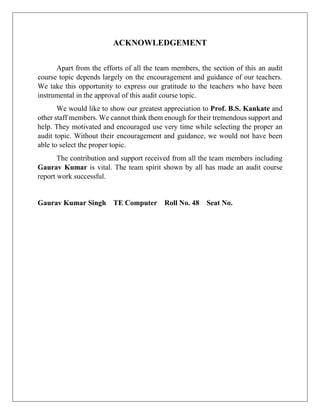 ACKNOWLEDGEMENT
Apart from the efforts of all the team members, the section of this an audit
course topic depends largely on the encouragement and guidance of our teachers.
We take this opportunity to express our gratitude to the teachers who have been
instrumental in the approval of this audit course topic.
We would like to show our greatest appreciation to Prof. B.S. Kankate and
other staff members. We cannot think them enough for their tremendous support and
help. They motivated and encouraged use very time while selecting the proper an
audit topic. Without their encouragement and guidance, we would not have been
able to select the proper topic.
The contribution and support received from all the team members including
Gaurav Kumar is vital. The team spirit shown by all has made an audit course
report work successful.
Gaurav Kumar Singh TE Computer Roll No. 48 Seat No.
 