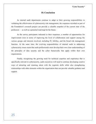 “Cyber Security”
25
10. Conclusion
As internal audit departments continue to adapt to their growing responsibilities in
validating the effectiveness of cybersecurity risk management, the responses recorded as part of
the Foundation’s research project can provide a valuable snapshot of the current state of the
profession — as well as a potential road map for the future.
As the survey participants indicated in their responses, a number of opportunities for
improvement exist in terms of improving the level of collaboration and support among the
various groups and interests involved, including IT, InfoSec, and the broad risk management
function. At the same time, the evolving responsibilities of internal audit in addressing
cybersecurity issues mean that audit professionals must develop their own clear understanding of
the principles of data security and the cyber frameworks that apply within their own
organizations.
Finally, recognizing the growing need for technical expertise and experience that is
specifically relevant to cybersecurity, audit executives will need to continue developing creative
ways of attracting and retaining talent with the requisite skills while also strengthening
relationships with other elements within the organization that can provide valuable guidance and
support.
 