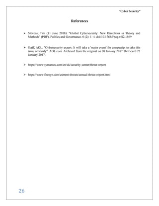 “Cyber Security”
26
References
➢ Stevens, Tim (11 June 2018). "Global Cybersecurity: New Directions in Theory and
Methods" (PDF). Politics and Governance. 6 (2): 1–4. doi:10.17645/pag.v6i2.1569
➢ Staff, AOL. "Cybersecurity expert: It will take a 'major event' for companies to take this
issue seriously". AOL.com. Archived from the original on 20 January 2017. Retrieved 22
January 2017.
➢ https://www.symantec.com/en/uk/security-center/threat-report
➢ https://www.fireeye.com/current-threats/annual-threat-report.html
 