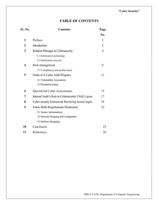 “Cyber Security”
PDEA’S COE, Department of Computer Engineering
TABLE OF CONTENTS
Sr. No. Contents Page
No.
1 Preface. 1
2 Introduction. 2
3 Relation Manager in Cybersecurity.
3.1 Information technology
3.2 Information security
4
4 Risk management.
5.1 Compliance and another team
9
5 Goals of A Cyber Audit Program.
6.1 Vulnerability Assessments
6.2 Penetration testing
11
6 Specialized Cyber Assessments. 15
7 Internal Audit’s Role in Cybersecurity Child’s pose. 17
8 Cyber security Framework Reclining bound angle. 18
9 Future Skills Requirements Headstand.
9.1 System Administration
9.2 Network Designing and Configuration
9.3 Software Designing.
22
10 Conclusion 25
11 References 26
 