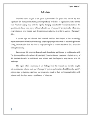“Cyber Security”
1
1. Preface
Over the course of just a few years, cybersecurity has grown into one of the most
significant risk management challenges facing virtually every type of organization. Is the internal
audit function keeping pace with this rapidly changing area of risk? This report examines this
question and, based on a survey of internal audit and cybersecurity professionals, offers some
observations on how internal audit departments are adapting in order to address cybersecurity
risks.
A decade ago, the internal audit function evolved and adapted to the increasingly
important role that information technology (IT) was playing in all aspects of business operations.
Today, internal audit faces the need to adapt once again to address the critical risks associated
with cybersecurity.
Recognizing this need, the Internal Audit Foundation and Crowe, in collaboration with
The Institute of Internal Auditors’ (IIA’s) Audit Executive Center, conducted a limited survey of
IIA members in order to understand how internal audit has begun to adapt to this new risk
landscape.
This report offers a summary of key findings from that research and provides insights
into some current internal audit and cybersecurity policies and practices. In addition, the report’s
authors draw on industry experience and observation based on their working relationships with
internal audit functions across a broad range of industries.
 