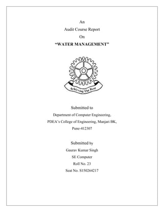 An
Audit Course Report
On
“WATER MANAGEMENT”
Submitted to
Department of Computer Engineering,
PDEA’s College of Engineering, Manjari BK,
Pune-412307
Submitted by
Gaurav Kumar Singh
SE Computer
Roll No. 23
Seat No. S150264217
 